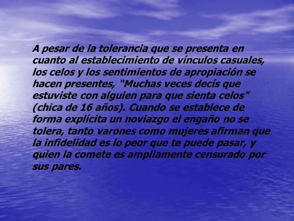 A pesar de la tolerancia que se presenta en cuanto al establecimiento de vínculos casuales, los celos y los sentimientos de apropiación se hacen presentes, Muchas veces decís que estuviste con alguien para que sienta celos (chica de 16 años).