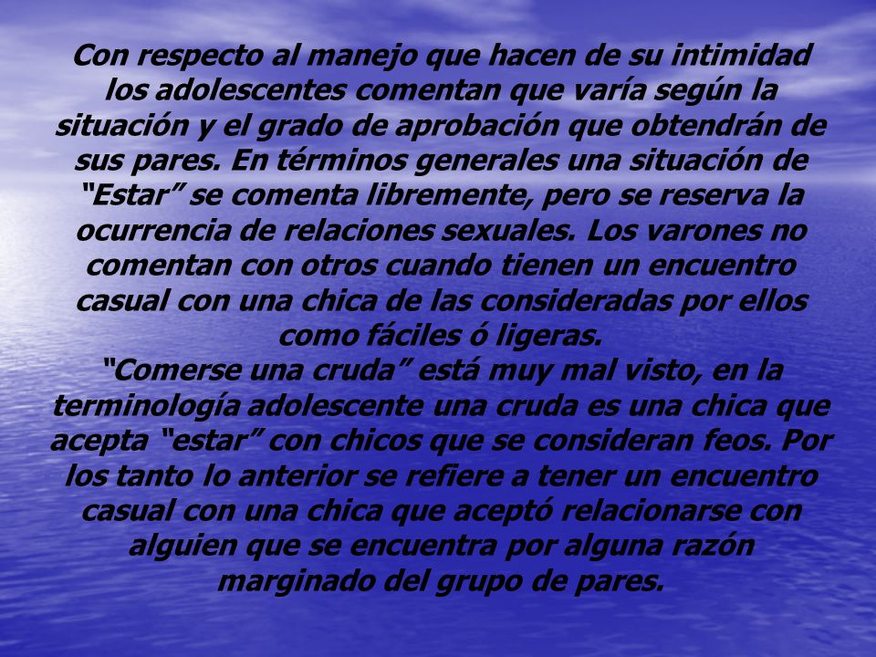 Con respecto al manejo que hacen de su intimidad los adolescentes comentan que varía según la situación y el grado de aprobación que obtendrán de sus pares. En términos generales una situación de Estar se comenta libremente, pero se reserva la ocurrencia de relaciones sexuales. Los varones no comentan con otros cuando tienen un encuentro casual con una chica de las consideradas por ellos como fáciles ó ligeras.