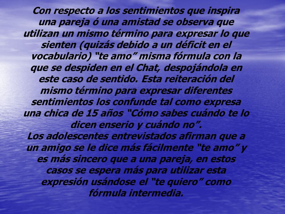Con respecto a los sentimientos que inspira una pareja ó una amistad se observa que utilizan un mismo término para expresar lo que sienten (quizás debido a un déficit en el vocabulario) te amo misma fórmula con la que se despiden en el Chat, despojándola en este caso de sentido. Esta reiteración del mismo término para expresar diferentes sentimientos los confunde tal como expresa una chica de 15 años Cómo sabes cuándo te lo dicen enserio y cuándo no .