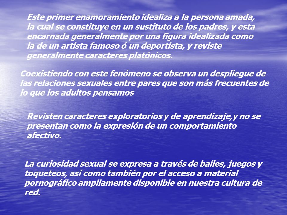 Este primer enamoramiento idealiza a la persona amada, la cual se constituye en un sustituto de los padres, y esta encarnada generalmente por una figura idealizada como la de un artista famoso ó un deportista, y reviste generalmente caracteres platónicos.