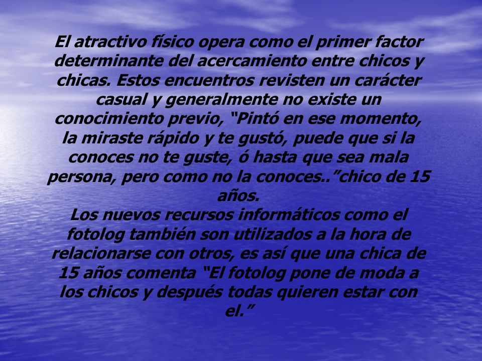 El atractivo físico opera como el primer factor determinante del acercamiento entre chicos y chicas. Estos encuentros revisten un carácter casual y generalmente no existe un conocimiento previo, Pintó en ese momento, la miraste rápido y te gustó, puede que si la conoces no te guste, ó hasta que sea mala persona, pero como no la conoces.. chico de 15 años.