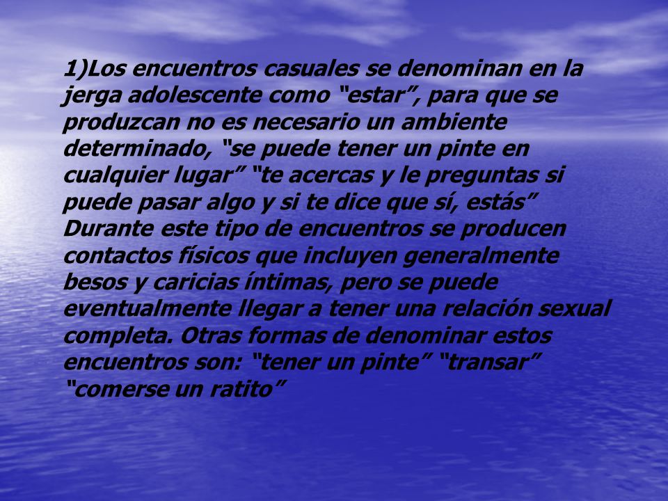 Los encuentros casuales se denominan en la jerga adolescente como estar , para que se produzcan no es necesario un ambiente determinado, se puede tener un pinte en cualquier lugar te acercas y le preguntas si puede pasar algo y si te dice que sí, estás Durante este tipo de encuentros se producen contactos físicos que incluyen generalmente besos y caricias íntimas, pero se puede eventualmente llegar a tener una relación sexual completa.