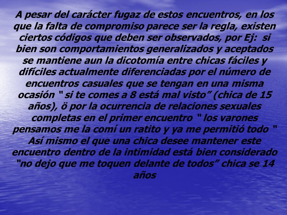 A pesar del carácter fugaz de estos encuentros, en los que la falta de compromiso parece ser la regla, existen ciertos códigos que deben ser observados, por Ej: si bien son comportamientos generalizados y aceptados se mantiene aun la dicotomía entre chicas fáciles y difíciles actualmente diferenciadas por el número de encuentros casuales que se tengan en una misma ocasión si te comes a 8 está mal visto (chica de 15 años), ö por la ocurrencia de relaciones sexuales completas en el primer encuentro los varones pensamos me la comí un ratito y ya me permitió todo Así mismo el que una chica desee mantener este encuentro dentro de la intimidad está bien considerado no dejo que me toquen delante de todos chica se 14 años