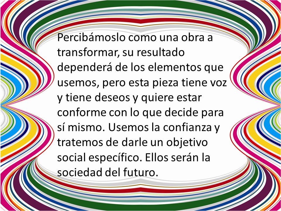 Percibámoslo como una obra a transformar, su resultado dependerá de los elementos que usemos, pero esta pieza tiene voz y tiene deseos y quiere estar conforme con lo que decide para sí mismo.
