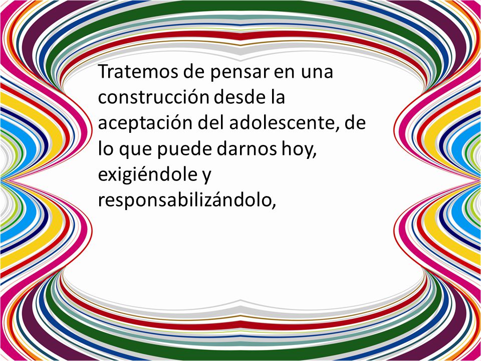 Tratemos de pensar en una construcción desde la aceptación del adolescente, de lo que puede darnos hoy, exigiéndole y responsabilizándolo,
