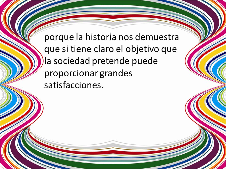 porque la historia nos demuestra que si tiene claro el objetivo que la sociedad pretende puede proporcionar grandes satisfacciones.