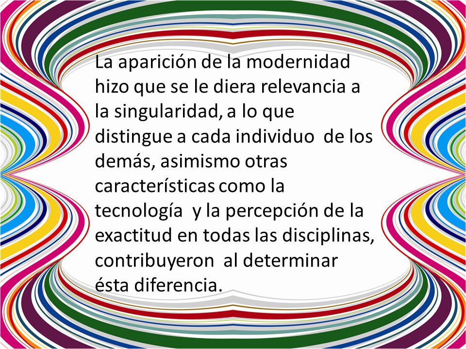 La aparición de la modernidad hizo que se le diera relevancia a la singularidad, a lo que distingue a cada individuo de los demás, asimismo otras características como la tecnología y la percepción de la exactitud en todas las disciplinas, contribuyeron al determinar ésta diferencia.