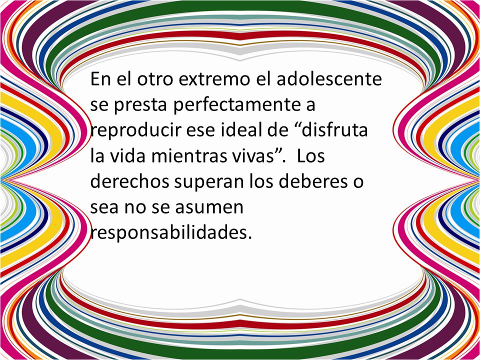 En el otro extremo el adolescente se presta perfectamente a reproducir ese ideal de disfruta la vida mientras vivas . Los derechos superan los deberes o sea no se asumen responsabilidades.