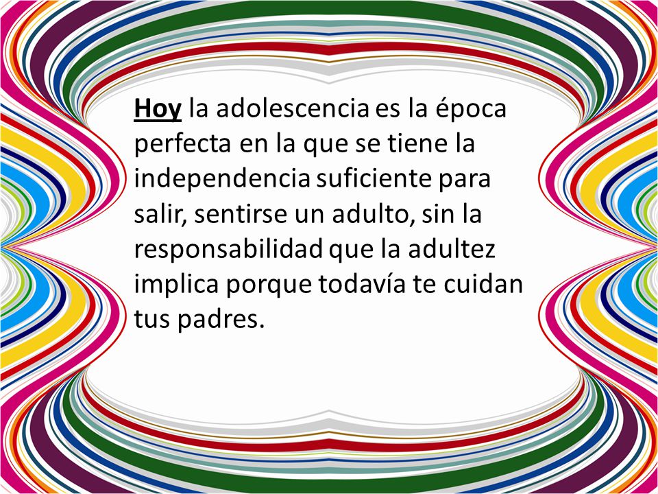 Hoy la adolescencia es la época perfecta en la que se tiene la independencia suficiente para salir, sentirse un adulto, sin la responsabilidad que la adultez implica porque todavía te cuidan tus padres.
