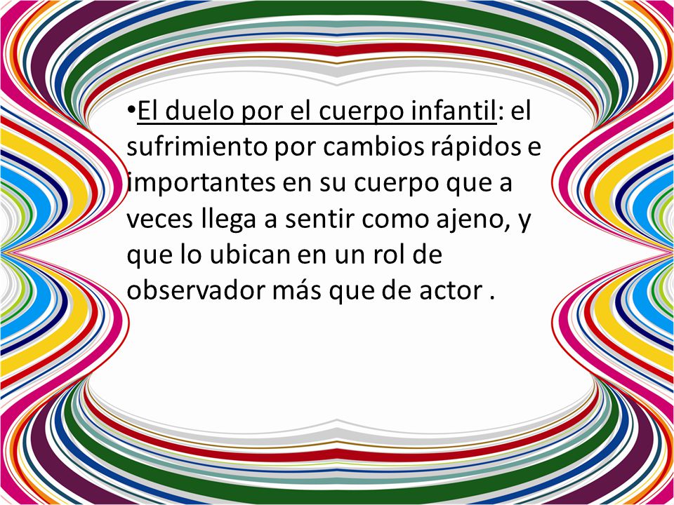 El duelo por el cuerpo infantil: el sufrimiento por cambios rápidos e importantes en su cuerpo que a veces llega a sentir como ajeno, y que lo ubican en un rol de observador más que de actor .