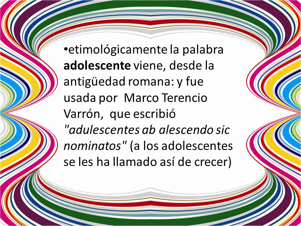 etimológicamente la palabra adolescente viene, desde la antigüedad romana: y fue usada por Marco Terencio Varrón, que escribió adulescentes ab alescendo sic nominatos (a los adolescentes se les ha llamado así de crecer)