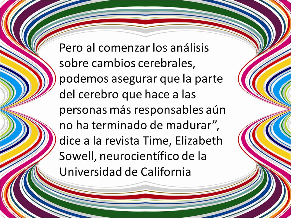 Pero al comenzar los análisis sobre cambios cerebrales, podemos asegurar que la parte del cerebro que hace a las personas más responsables aún no ha terminado de madurar , dice a la revista Time, Elizabeth Sowell, neurocientífico de la Universidad de California