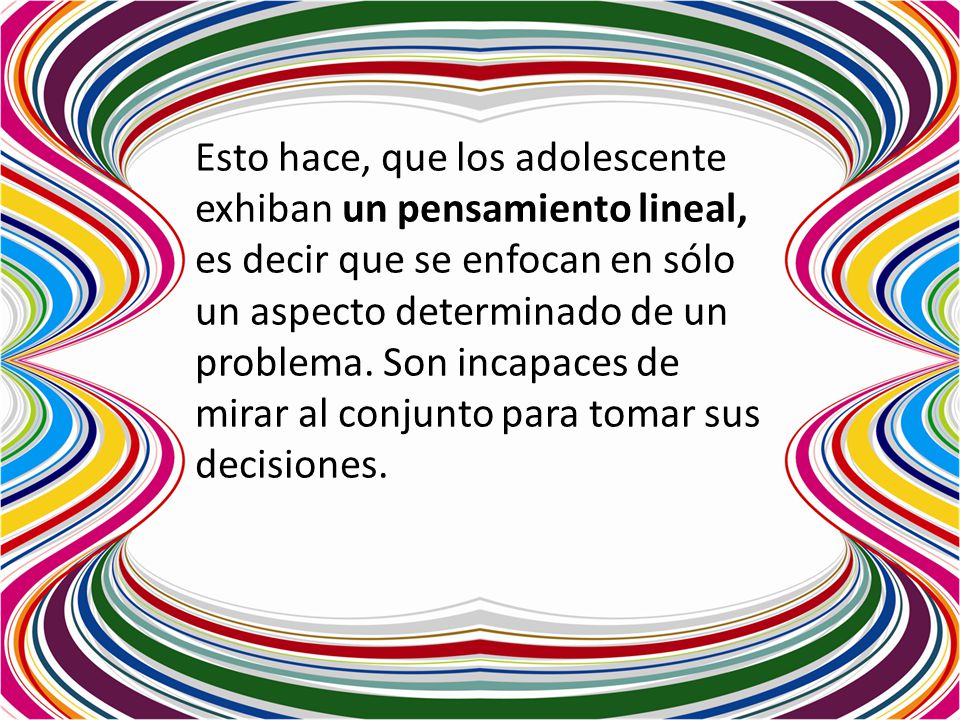 Esto hace, que los adolescente exhiban un pensamiento lineal, es decir que se enfocan en sólo un aspecto determinado de un problema.