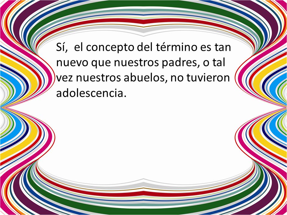 Sí, el concepto del término es tan nuevo que nuestros padres, o tal vez nuestros abuelos, no tuvieron adolescencia.