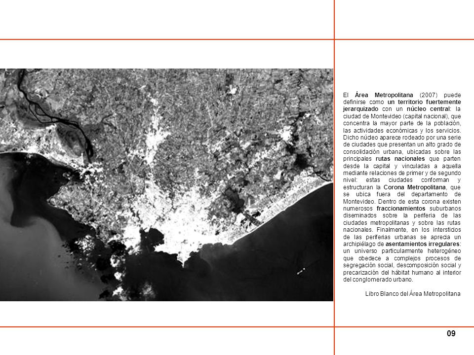 El Área Metropolitana (2007) puede definirse como un territorio fuertemente jerarquizado con un núcleo central: la ciudad de Montevideo (capital nacional), que concentra la mayor parte de la población, las actividades económicas y los servicios. Dicho núcleo aparece rodeado por una serie de ciudades que presentan un alto grado de consolidación urbana, ubicadas sobre las principales rutas nacionales que parten desde la capital y vinculadas a aquella mediante relaciones de primer y de segundo nivel: estas ciudades conforman y estructuran la Corona Metropolitana, que se ubica fuera del departamento de Montevideo. Dentro de esta corona existen numerosos fraccionamientos suburbanos diseminados sobre la periferia de las ciudades metropolitanas y sobre las rutas nacionales. Finalmente, en los intersticios de las periferias urbanas se aprecia un archipiélago de asentamientos irregulares: un universo particularmente heterogéneo que obedece a complejos procesos de segregación social, descomposición social y precarización del hábitat humano al interior del conglomerado urbano.