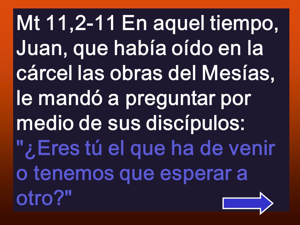 Mt 11,2-11 En aquel tiempo, Juan, que había oído en la cárcel las obras del Mesías, le mandó a preguntar por medio de sus discípulos: ¿Eres tú el que ha de venir o tenemos que esperar a otro