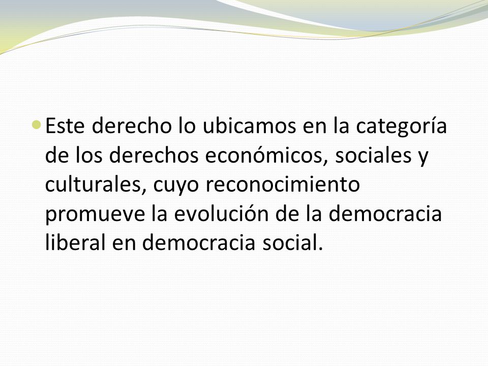 Este derecho lo ubicamos en la categoría de los derechos económicos, sociales y culturales, cuyo reconocimiento promueve la evolución de la democracia liberal en democracia social.