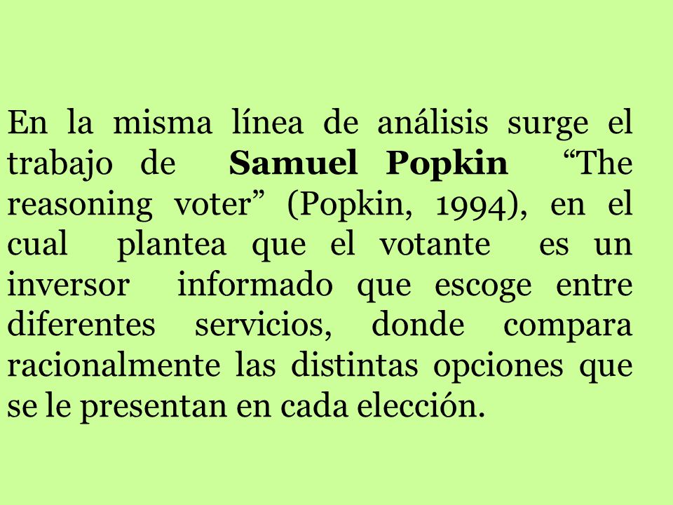 En la misma línea de análisis surge el trabajo de Samuel Popkin The reasoning voter (Popkin, 1994), en el cual plantea que el votante es un inversor informado que escoge entre diferentes servicios, donde compara racionalmente las distintas opciones que se le presentan en cada elección.