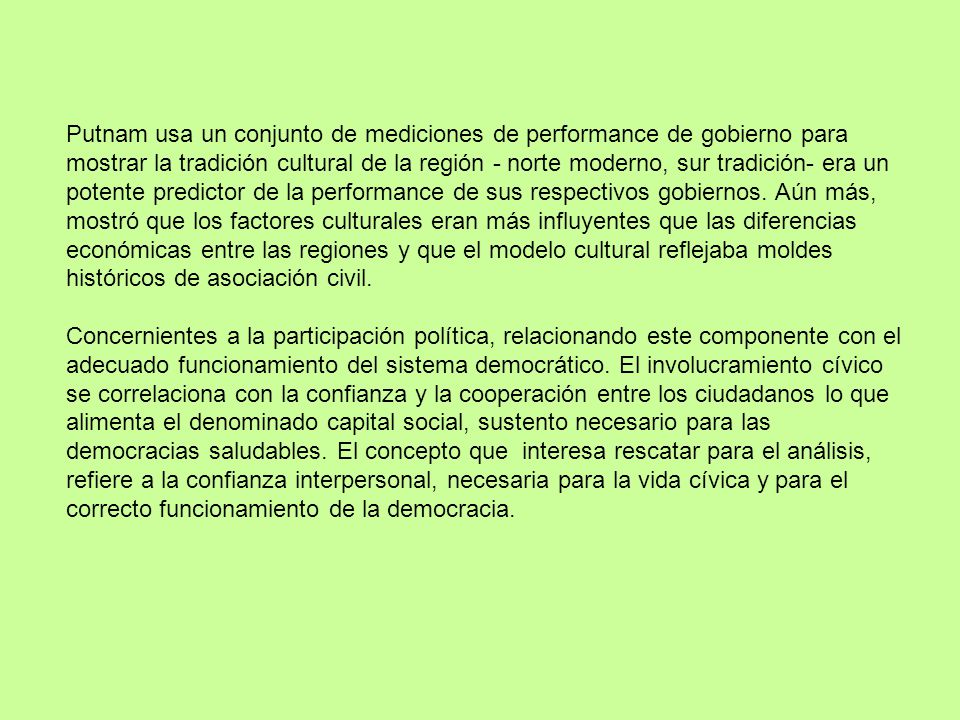 Putnam usa un conjunto de mediciones de performance de gobierno para mostrar la tradición cultural de la región - norte moderno, sur tradición- era un potente predictor de la performance de sus respectivos gobiernos. Aún más, mostró que los factores culturales eran más influyentes que las diferencias económicas entre las regiones y que el modelo cultural reflejaba moldes históricos de asociación civil.