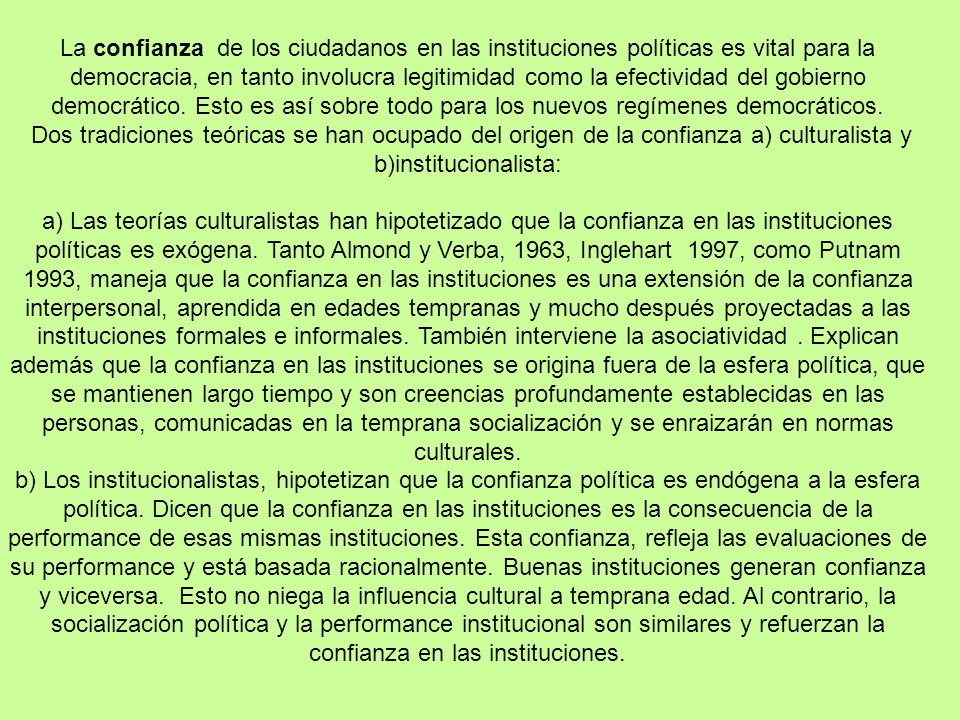 La confianza de los ciudadanos en las instituciones políticas es vital para la democracia, en tanto involucra legitimidad como la efectividad del gobierno democrático. Esto es así sobre todo para los nuevos regímenes democráticos.