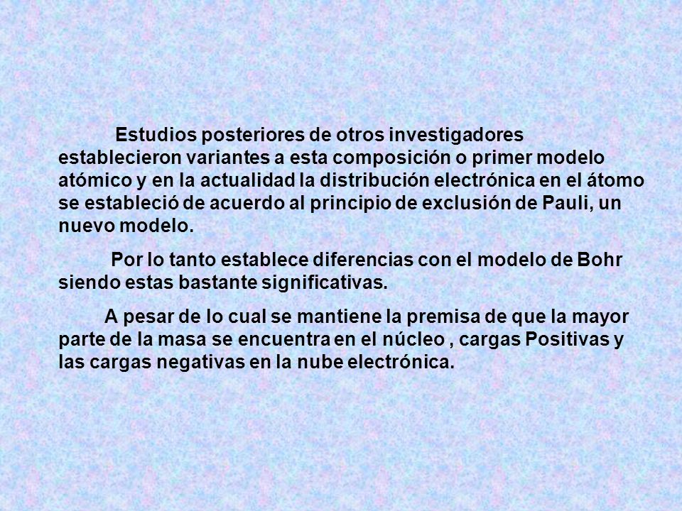 Estudios posteriores de otros investigadores establecieron variantes a esta composición o primer modelo atómico y en la actualidad la distribución electrónica en el átomo se estableció de acuerdo al principio de exclusión de Pauli, un nuevo modelo.
