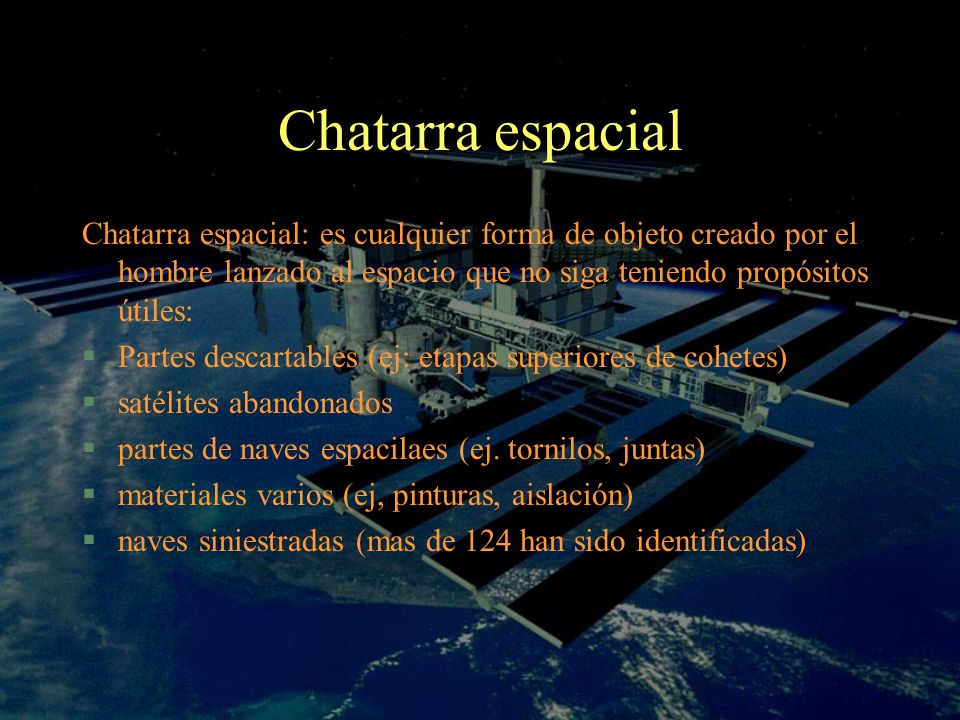 Chatarra espacial Chatarra espacial: es cualquier forma de objeto creado por el hombre lanzado al espacio que no siga teniendo propósitos útiles: