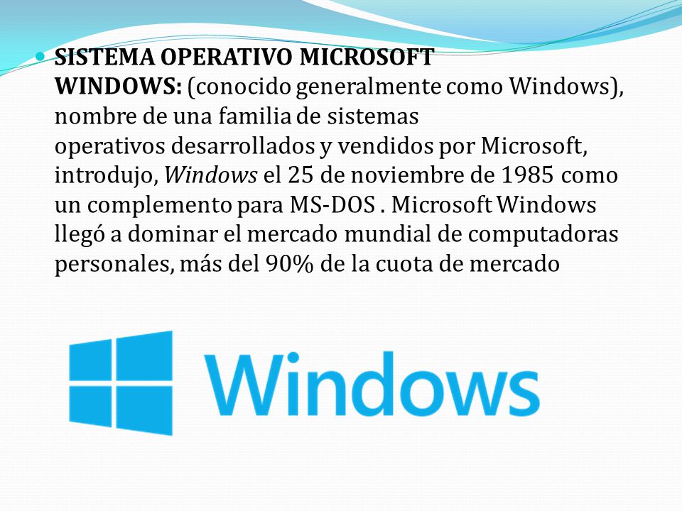 SISTEMA OPERATIVO MICROSOFT WINDOWS: (conocido generalmente como Windows), nombre de una familia de sistemas operativos desarrollados y vendidos por Microsoft, introdujo, Windows el 25 de noviembre de 1985 como un complemento para MS-DOS . Microsoft Windows llegó a dominar el mercado mundial de computadoras personales, más del 90% de la cuota de mercado