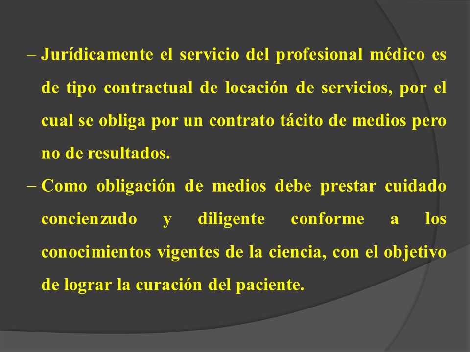 Jurídicamente el servicio del profesional médico es de tipo contractual de locación de servicios, por el cual se obliga por un contrato tácito de medios pero no de resultados.