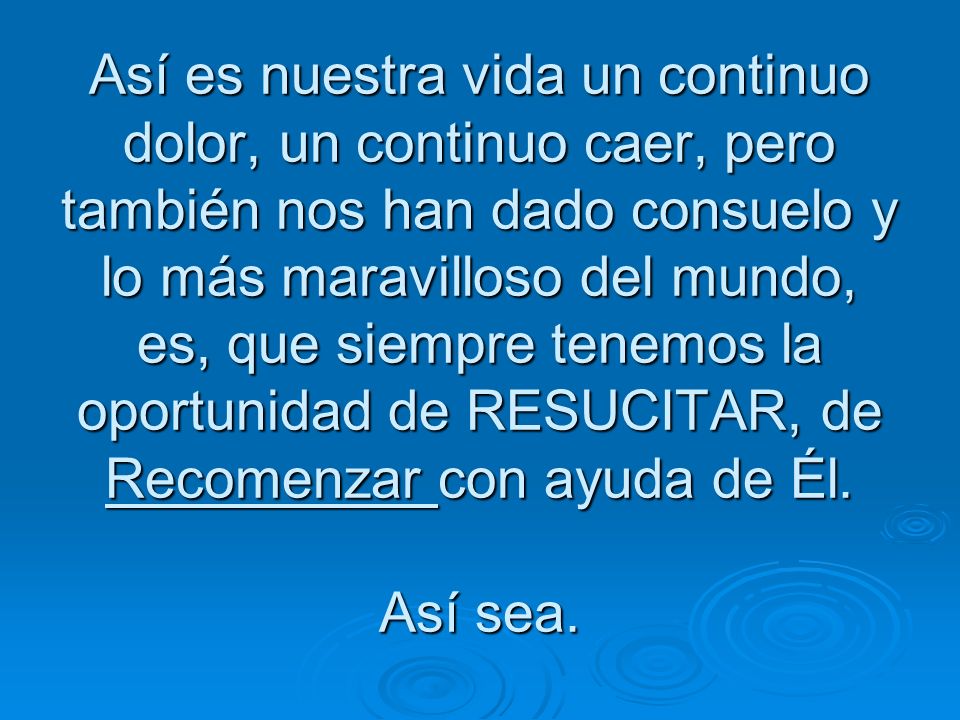 Así es nuestra vida un continuo dolor, un continuo caer, pero también nos han dado consuelo y lo más maravilloso del mundo, es, que siempre tenemos la oportunidad de RESUCITAR, de Recomenzar con ayuda de Él.