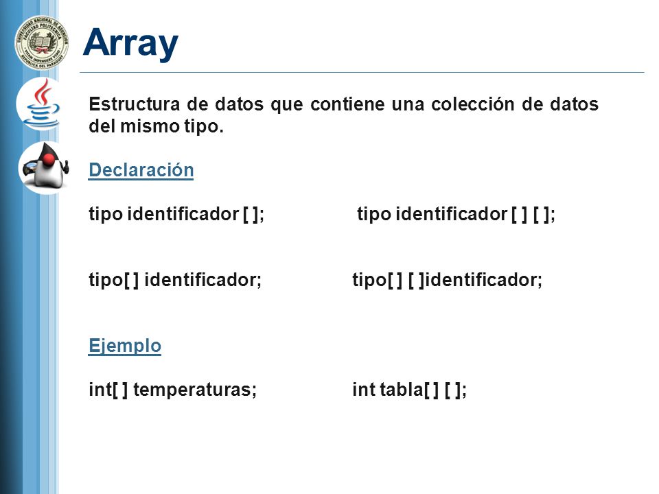 Array Estructura de datos que contiene una colección de datos del mismo tipo. Declaración. tipo identificador [ ]; tipo identificador [ ] [ ];