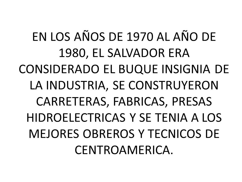 EN LOS AÑOS DE 1970 AL AÑO DE 1980, EL SALVADOR ERA CONSIDERADO EL BUQUE INSIGNIA DE LA INDUSTRIA, SE CONSTRUYERON CARRETERAS, FABRICAS, PRESAS HIDROELECTRICAS Y SE TENIA A LOS MEJORES OBREROS Y TECNICOS DE CENTROAMERICA.