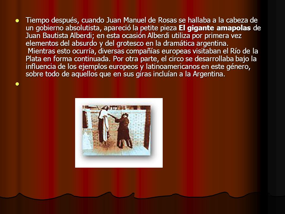 Tiempo después, cuando Juan Manuel de Rosas se hallaba a la cabeza de un gobierno absolutista, apareció la petite pieza El gigante amapolas de Juan Bautista Alberdi; en esta ocasión Alberdi utiliza por primera vez elementos del absurdo y del grotesco en la dramática argentina.