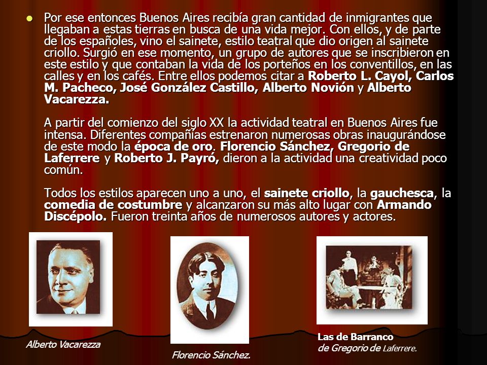 Por ese entonces Buenos Aires recibía gran cantidad de inmigrantes que llegaban a estas tierras en busca de una vida mejor. Con ellos, y de parte de los españoles, vino el sainete, estilo teatral que dio origen al sainete criollo. Surgió en ese momento, un grupo de autores que se inscribieron en este estilo y que contaban la vida de los porteños en los conventillos, en las calles y en los cafés. Entre ellos podemos citar a Roberto L. Cayol, Carlos M. Pacheco, José González Castillo, Alberto Novión y Alberto Vacarezza. A partir del comienzo del siglo XX la actividad teatral en Buenos Aires fue intensa. Diferentes compañías estrenaron numerosas obras inaugurándose de este modo la época de oro. Florencio Sánchez, Gregorio de Laferrere y Roberto J. Payró, dieron a la actividad una creatividad poco común. Todos los estilos aparecen uno a uno, el sainete criollo, la gauchesca, la comedia de costumbre y alcanzaron su más alto lugar con Armando Discépolo. Fueron treinta años de numerosos autores y actores.