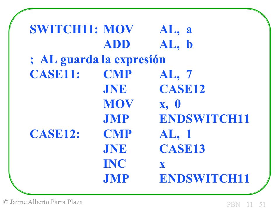 SWITCH11: MOV AL, a ADD AL, b ; AL guarda la expresión CASE11: CMP AL, 7 JNE CASE12 MOV x, 0 JMP ENDSWITCH11 CASE12: CMP AL, 1 JNE CASE13 INC x JMP ENDSWITCH11