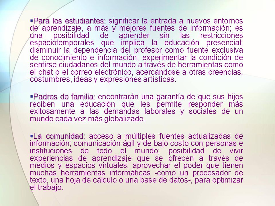 Para los estudiantes: significar la entrada a nuevos entornos de aprendizaje, a más y mejores fuentes de información; es una posibilidad de aprender sin las restricciones espaciotemporales que implica la educación presencial; disminuir la dependencia del profesor como fuente exclusiva de conocimiento e información; experimentar la condición de sentirse ciudadanos del mundo a través de herramientas como el chat o el correo electrónico, acercándose a otras creencias, costumbres, ideas y expresiones artísticas.