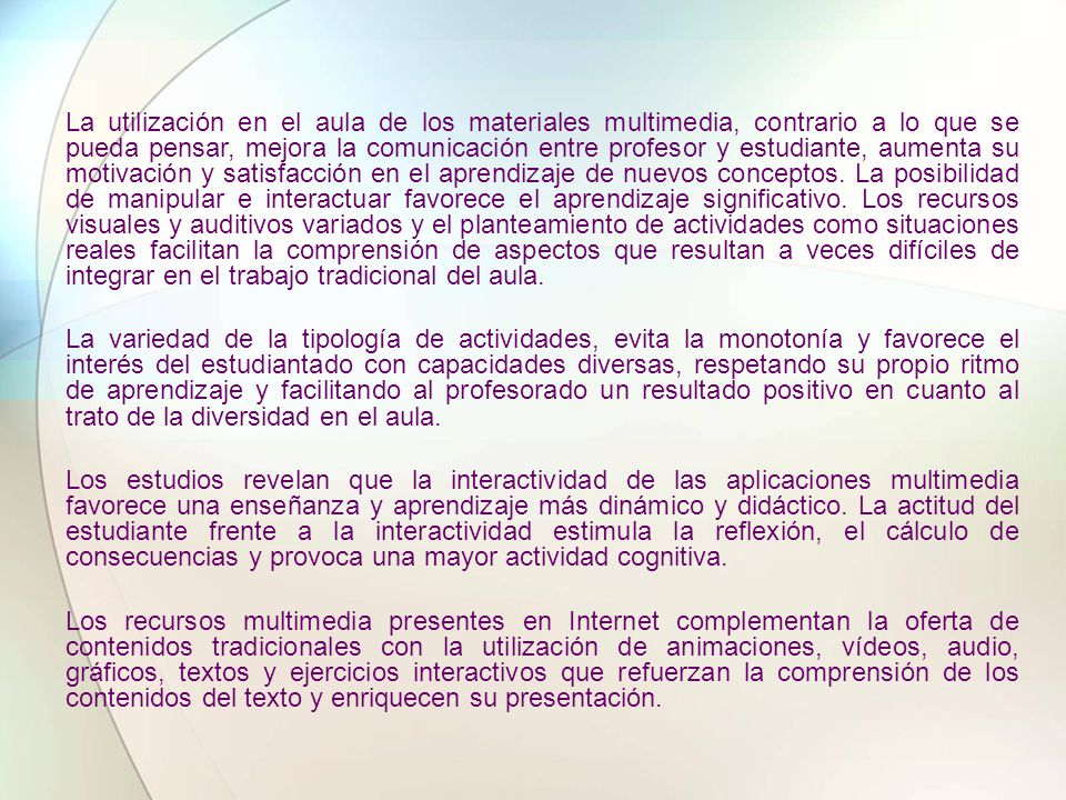 La utilización en el aula de los materiales multimedia, contrario a lo que se pueda pensar, mejora la comunicación entre profesor y estudiante, aumenta su motivación y satisfacción en el aprendizaje de nuevos conceptos. La posibilidad de manipular e interactuar favorece el aprendizaje significativo. Los recursos visuales y auditivos variados y el planteamiento de actividades como situaciones reales facilitan la comprensión de aspectos que resultan a veces difíciles de integrar en el trabajo tradicional del aula.