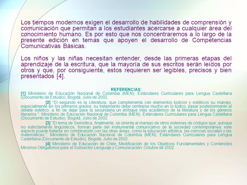 Los tiempos modernos exigen el desarrollo de habilidades de comprensión y comunicación que permitan a los estudiantes acercarse a cualquier área del conocimiento humano. Es por esto que nos concentraremos a lo largo de la presente edición en temas que apoyen el desarrollo de Competencias Comunicativas Básicas.