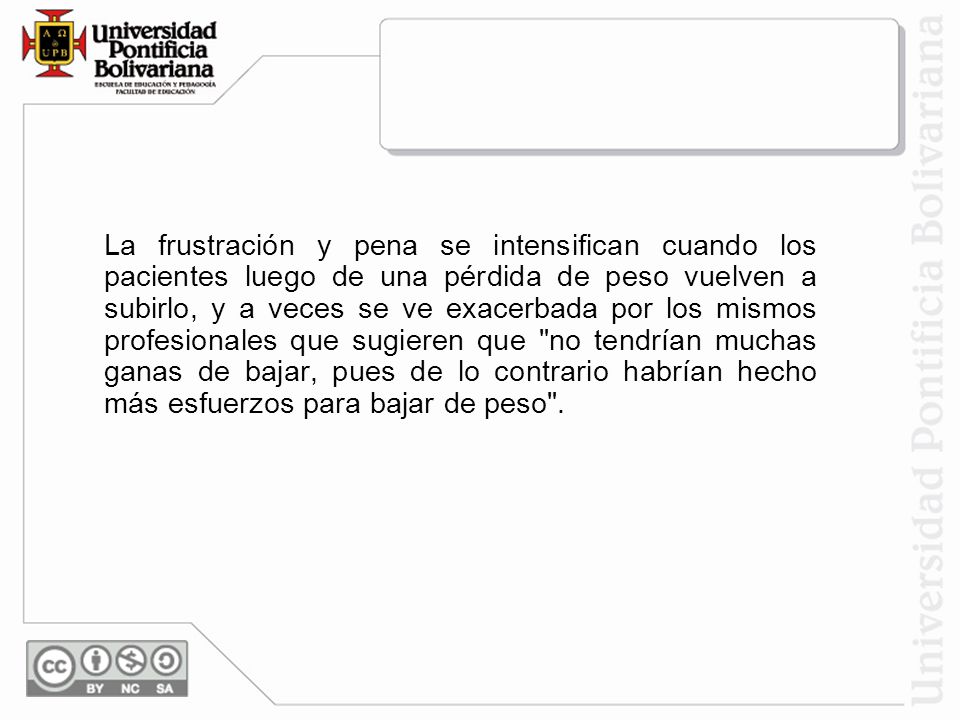 La frustración y pena se intensifican cuando los pacientes luego de una pérdida de peso vuelven a subirlo, y a veces se ve exacerbada por los mismos profesionales que sugieren que no tendrían muchas ganas de bajar, pues de lo contrario habrían hecho más esfuerzos para bajar de peso .
