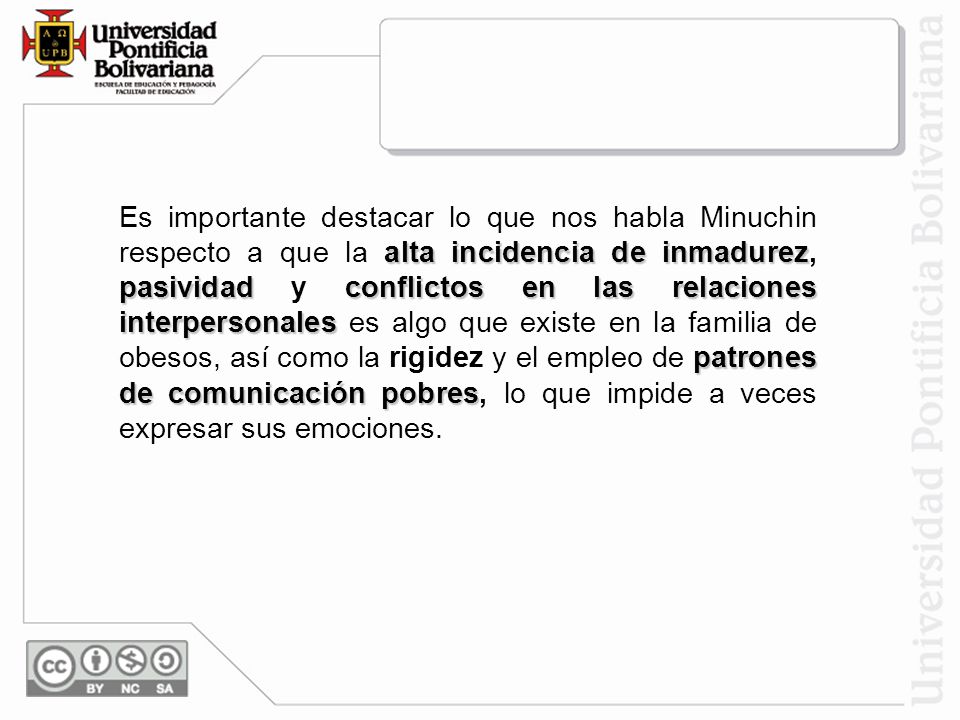 Es importante destacar lo que nos habla Minuchin respecto a que la alta incidencia de inmadurez, pasividad y conflictos en las relaciones interpersonales es algo que existe en la familia de obesos, así como la rigidez y el empleo de patrones de comunicación pobres, lo que impide a veces expresar sus emociones.