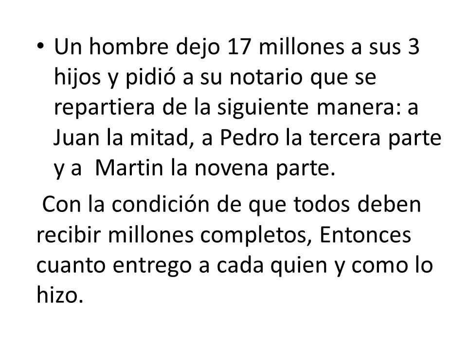 Un hombre dejo 17 millones a sus 3 hijos y pidió a su notario que se repartiera de la siguiente manera: a Juan la mitad, a Pedro la tercera parte y a Martin la novena parte.