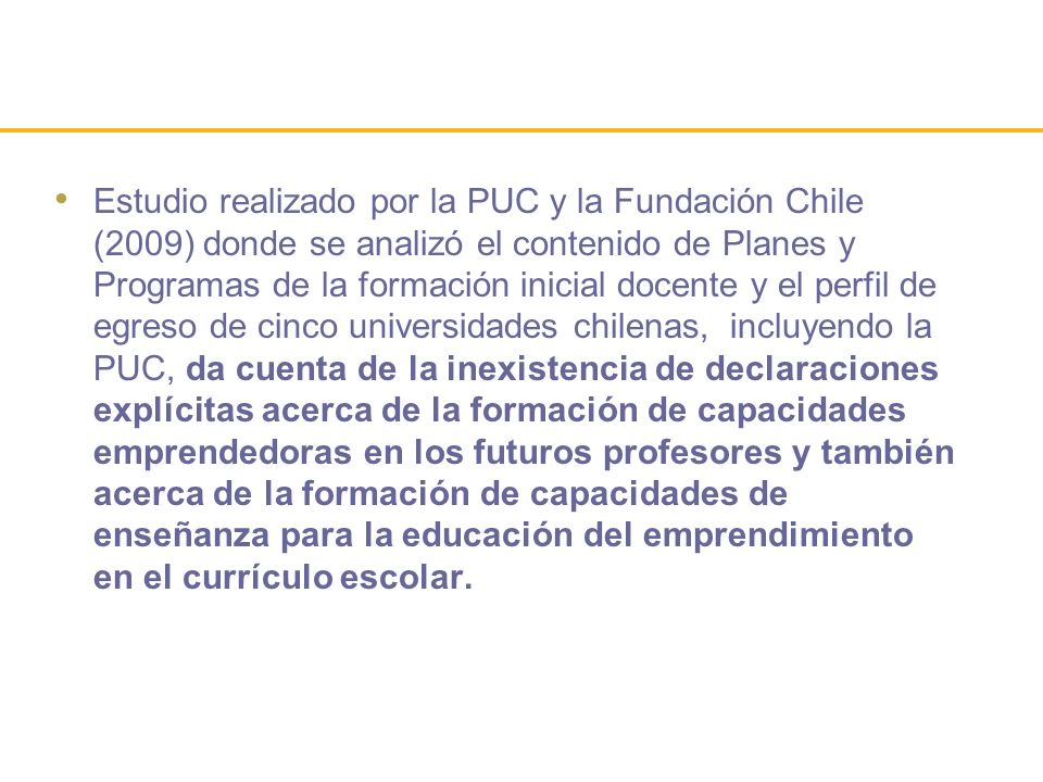 Estudio realizado por la PUC y la Fundación Chile (2009) donde se analizó el contenido de Planes y Programas de la formación inicial docente y el perfil de egreso de cinco universidades chilenas, incluyendo la PUC, da cuenta de la inexistencia de declaraciones explícitas acerca de la formación de capacidades emprendedoras en los futuros profesores y también acerca de la formación de capacidades de enseñanza para la educación del emprendimiento en el currículo escolar.