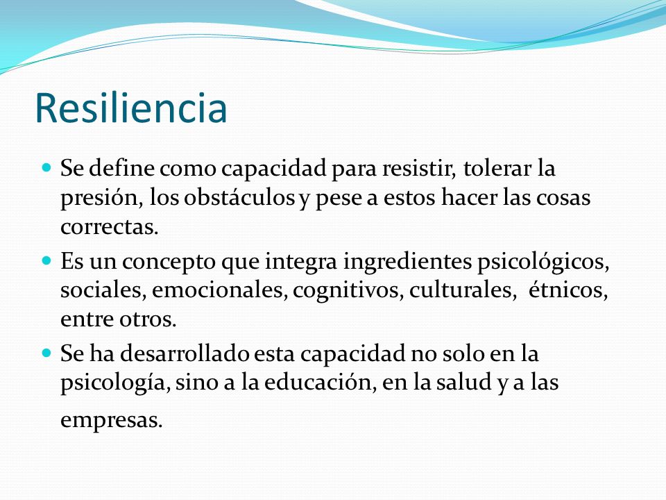 Resiliencia Se define como capacidad para resistir, tolerar la presión, los obstáculos y pese a estos hacer las cosas correctas.