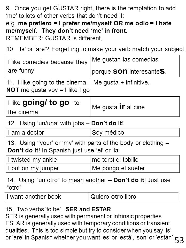 9. Once you get GUSTAR right, there is the temptation to add ‘me’ to lots of other verbs that don’t need it: e.g. me prefiero = I prefer me/myself OR me odio = I hate me/myself. They don’t need ‘me’ in front. REMEMBER: GUSTAR is different,
