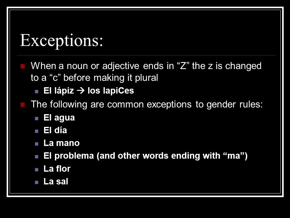 Exceptions: When a noun or adjective ends in Z the z is changed to a c before making it plural.
