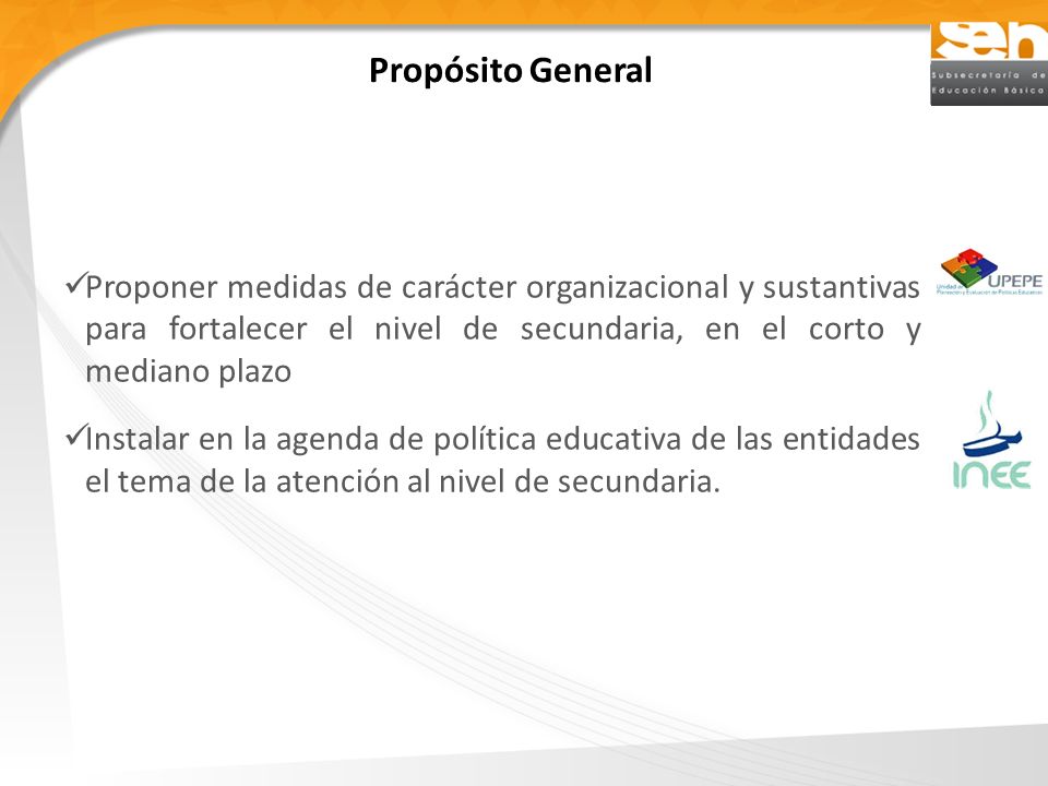 Propósito General Proponer medidas de carácter organizacional y sustantivas para fortalecer el nivel de secundaria, en el corto y mediano plazo.