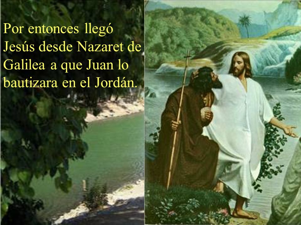 Por entonces llegó Jesús desde Nazaret de Galilea a que Juan lo bautizara en el Jordán.