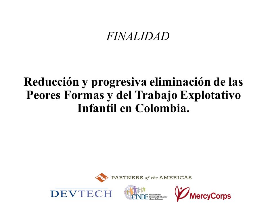 FINALIDAD Reducción y progresiva eliminación de las Peores Formas y del Trabajo Explotativo Infantil en Colombia.