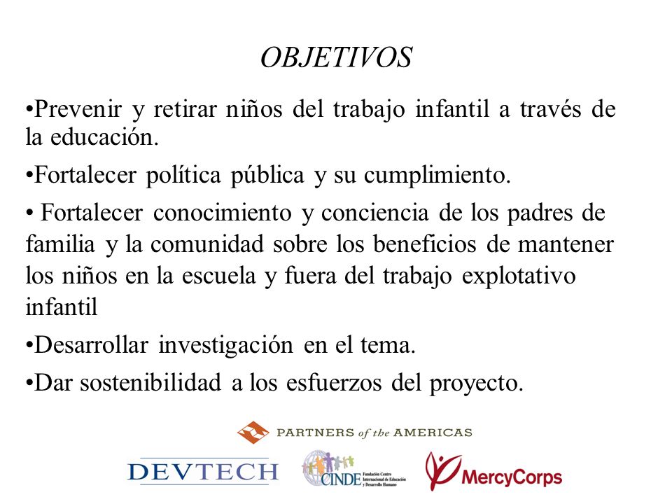 OBJETIVOS Prevenir y retirar niños del trabajo infantil a través de la educación. Fortalecer política pública y su cumplimiento.