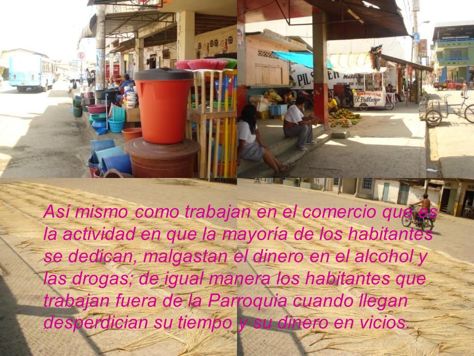Así mismo como trabajan en el comercio que es la actividad en que la mayoría de los habitantes se dedican, malgastan el dinero en el alcohol y las drogas; de igual manera los habitantes que trabajan fuera de la Parroquia cuando llegan desperdician su tiempo y su dinero en vicios.