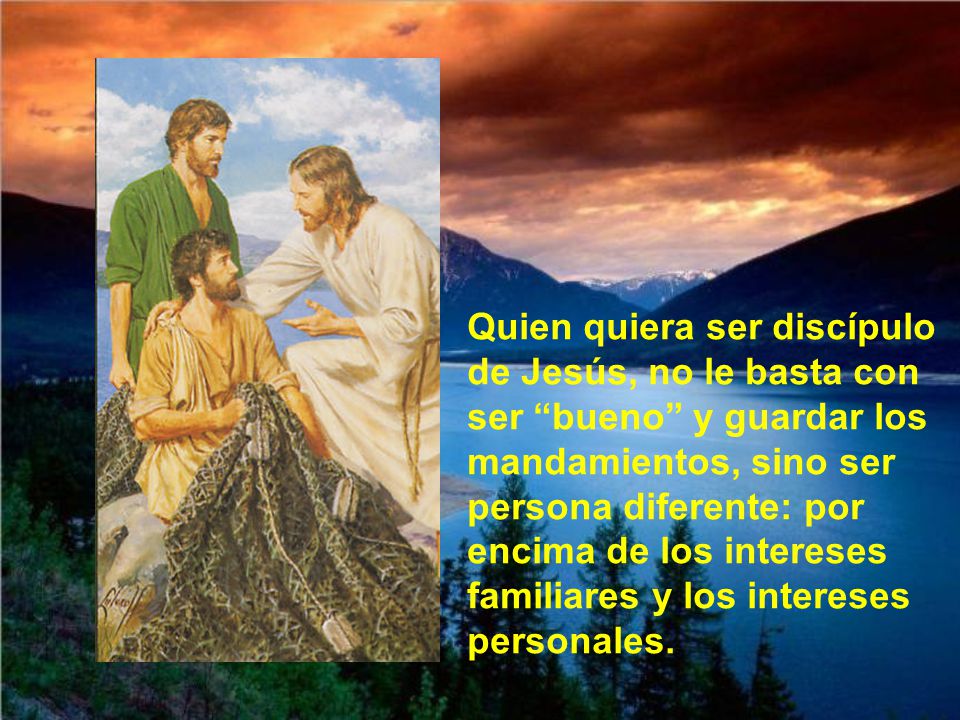 Quien quiera ser discípulo de Jesús, no le basta con ser bueno y guardar los mandamientos, sino ser persona diferente: por encima de los intereses familiares y los intereses personales.